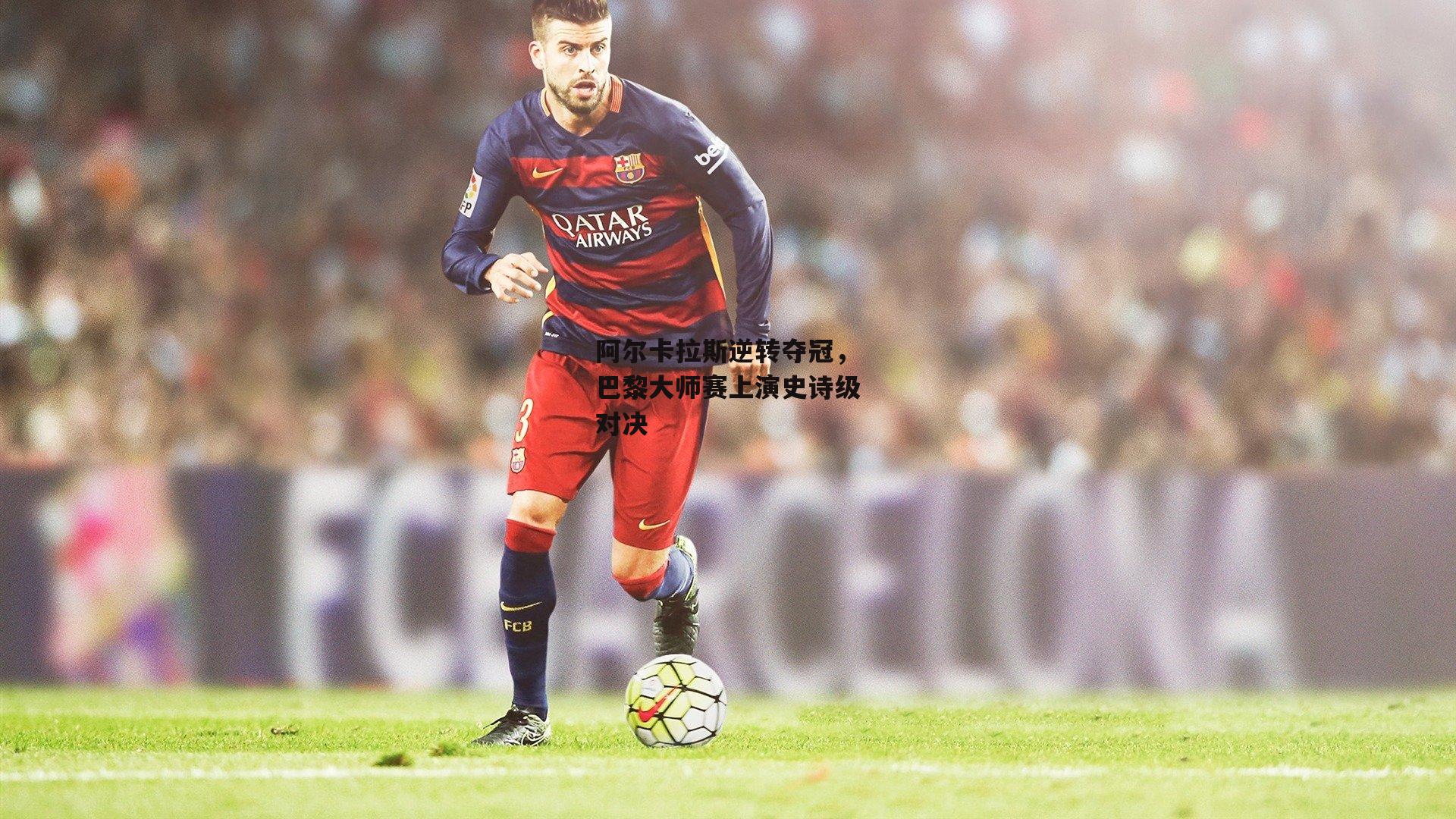 阿尔卡拉斯逆转夺冠，巴黎大师赛上演史诗级对决