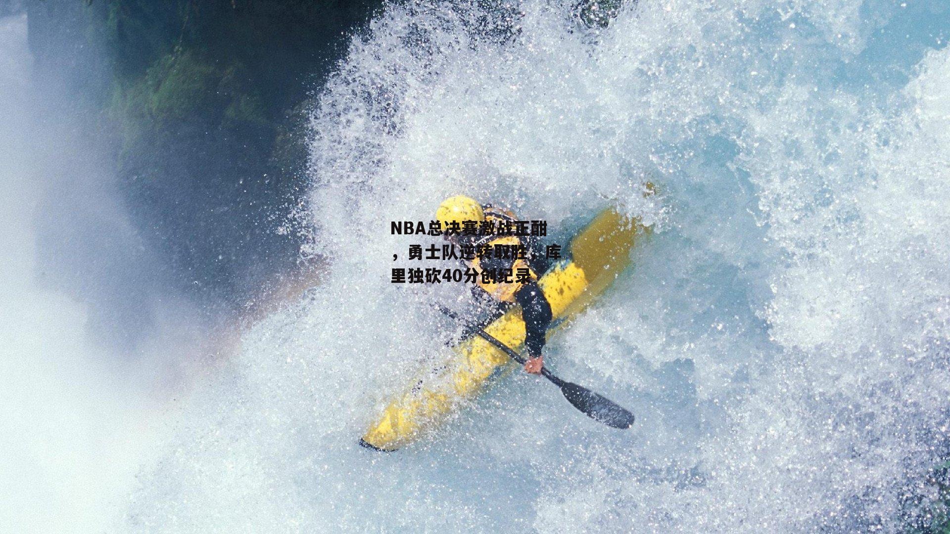 ng娱乐下载：NBA总决赛激战正酣，勇士队逆转取胜，库里独砍40分创纪录